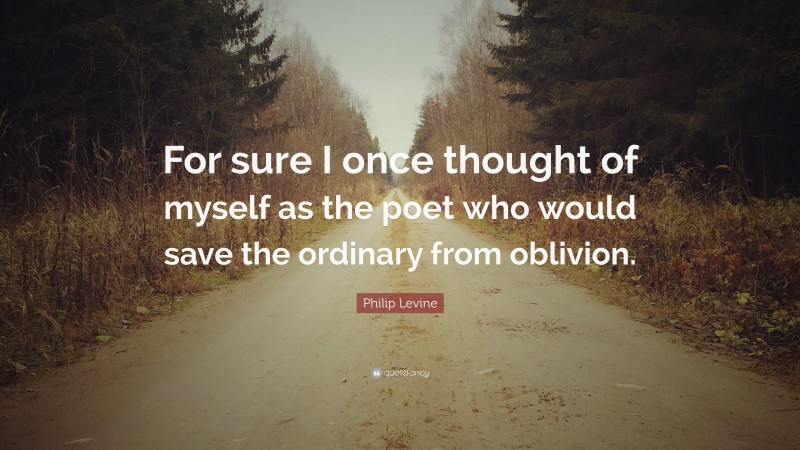 Philip Levine Quote: “For sure I once thought of myself as the poet who would save the ordinary from oblivion.”