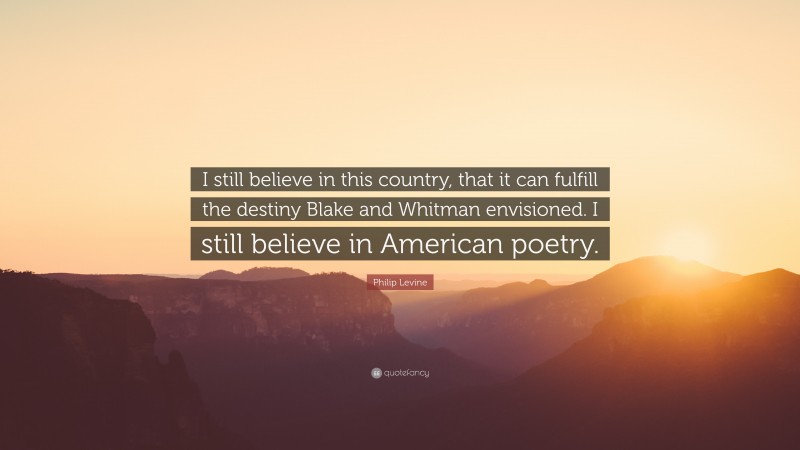 Philip Levine Quote: “I still believe in this country, that it can fulfill the destiny Blake and Whitman envisioned. I still believe in American poetry.”