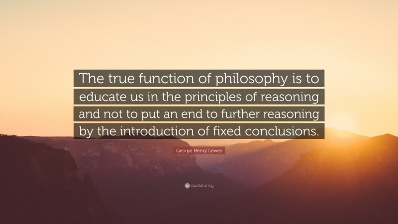 George Henry Lewes Quote: “The true function of philosophy is to educate us in the principles of reasoning and not to put an end to further reasoning by the introduction of fixed conclusions.”