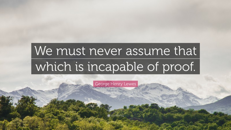 George Henry Lewes Quote: “We must never assume that which is incapable of proof.”