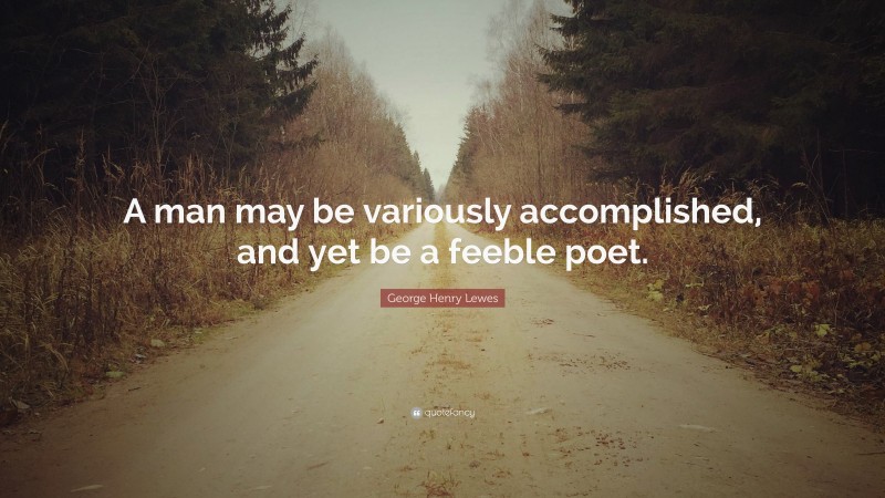 George Henry Lewes Quote: “A man may be variously accomplished, and yet be a feeble poet.”