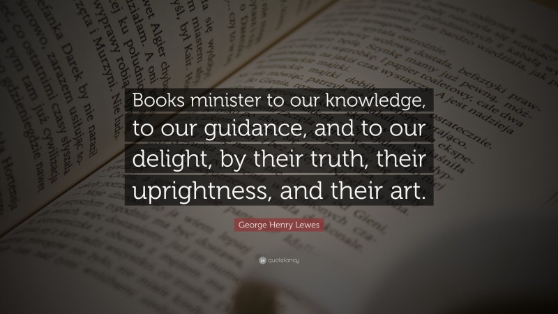 George Henry Lewes Quote: “Books minister to our knowledge, to our guidance, and to our delight, by their truth, their uprightness, and their art.”