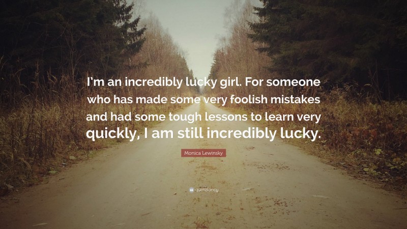 Monica Lewinsky Quote: “I’m an incredibly lucky girl. For someone who has made some very foolish mistakes and had some tough lessons to learn very quickly, I am still incredibly lucky.”