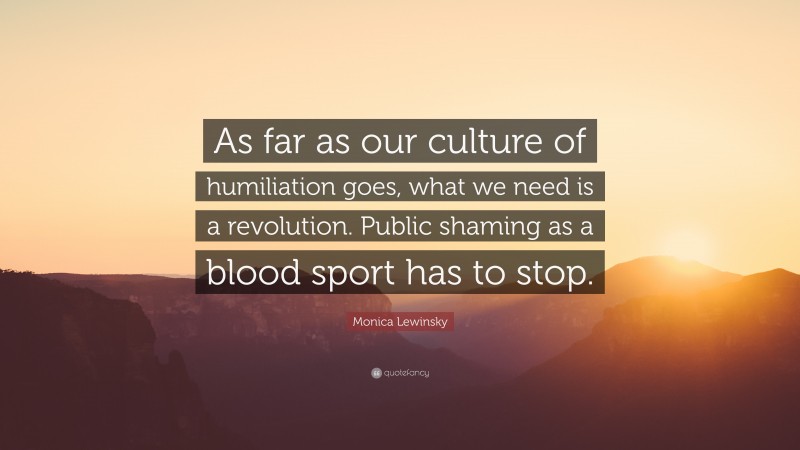 Monica Lewinsky Quote: “As far as our culture of humiliation goes, what we need is a revolution. Public shaming as a blood sport has to stop.”