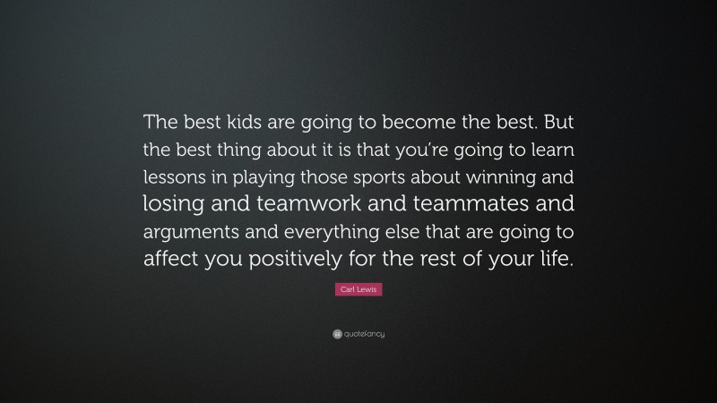 Carl Lewis Quote: “The best kids are going to become the best. But the best thing about it is that you’re going to learn lessons in playing those sports about winning and losing and teamwork and teammates and arguments and everything else that are going to affect you positively for the rest of your life.”