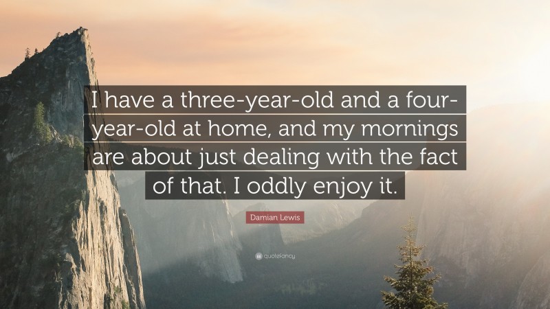 Damian Lewis Quote: “I have a three-year-old and a four-year-old at home, and my mornings are about just dealing with the fact of that. I oddly enjoy it.”