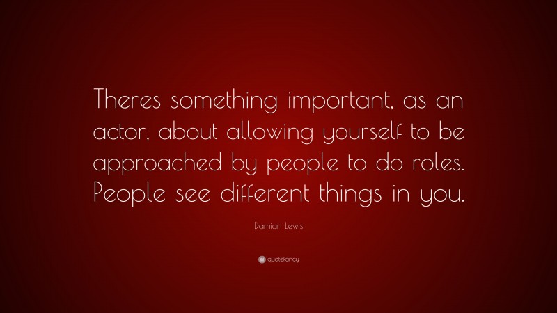 Damian Lewis Quote: “Theres something important, as an actor, about allowing yourself to be approached by people to do roles. People see different things in you.”