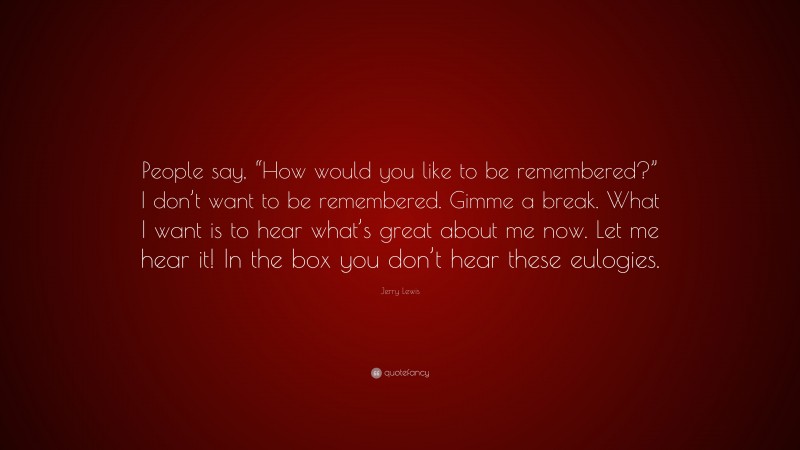 Jerry Lewis Quote: “People say, “How would you like to be remembered?” I don’t want to be remembered. Gimme a break. What I want is to hear what’s great about me now. Let me hear it! In the box you don’t hear these eulogies.”