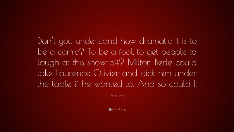 Jerry Lewis Quote: “Don’t you understand how dramatic it is to be a comic? To be a fool, to get people to laugh at this show-off? Milton Berle could take Laurence Olivier and stick him under the table if he wanted to. And so could I.”