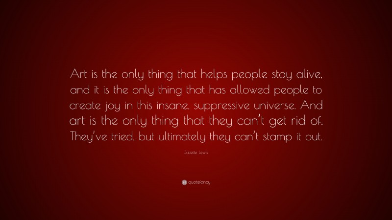Juliette Lewis Quote: “Art is the only thing that helps people stay alive, and it is the only thing that has allowed people to create joy in this insane, suppressive universe. And art is the only thing that they can’t get rid of. They’ve tried, but ultimately they can’t stamp it out.”