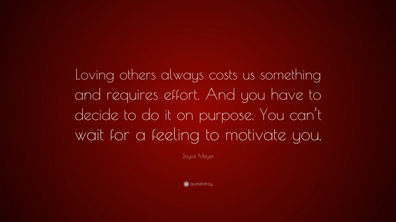 Joyce Meyer Quote: “Loving others always costs us something and requires effort. And you have to decide to do it on purpose. You can’t wait for a feeling to motivate you.”
