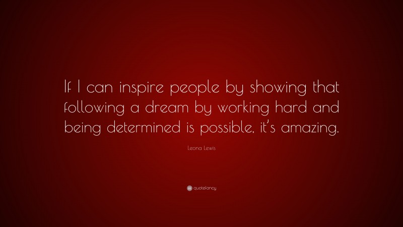 Leona Lewis Quote: “If I can inspire people by showing that following a dream by working hard and being determined is possible, it’s amazing.”