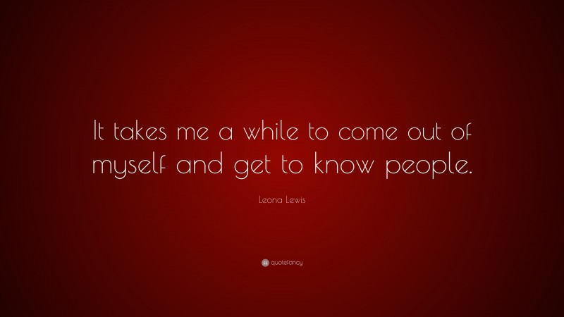 Leona Lewis Quote: “It takes me a while to come out of myself and get to know people.”