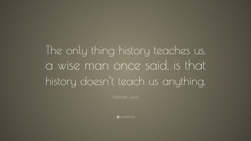 Michael Lewis Quote: “The only thing history teaches us, a wise man once said, is that history doesn’t teach us anything.”