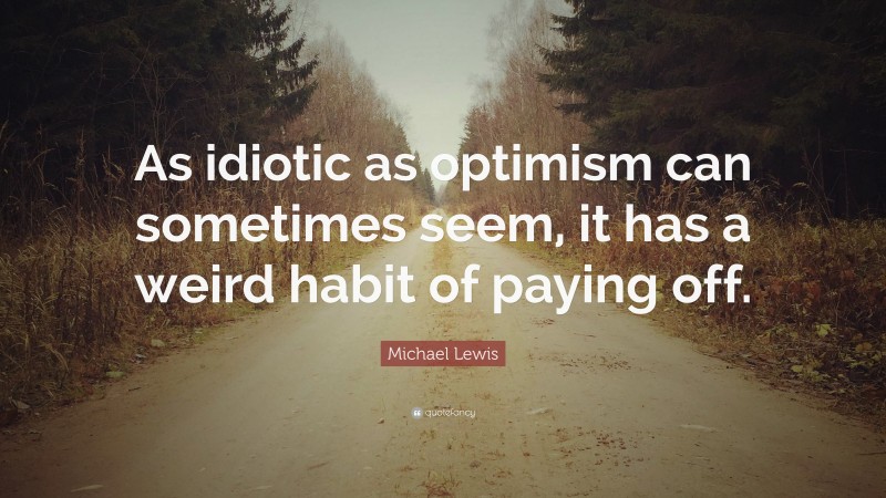 Michael Lewis Quote: “As idiotic as optimism can sometimes seem, it has a weird habit of paying off.”