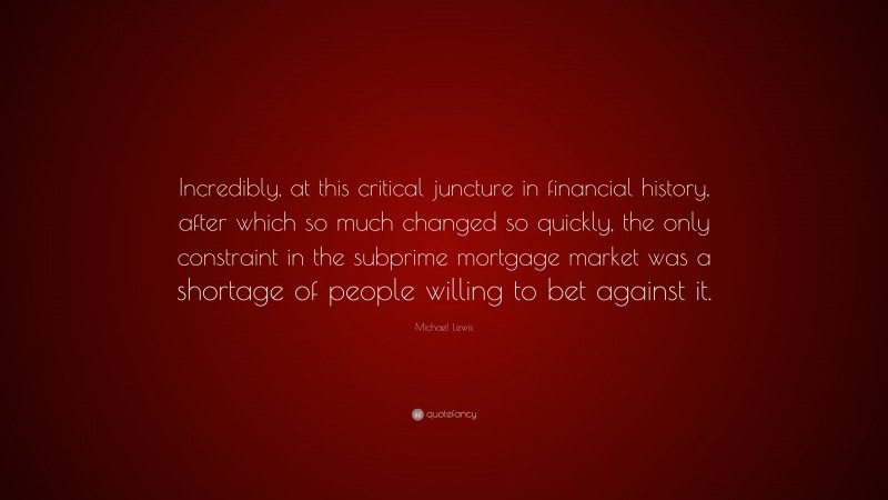 Michael Lewis Quote: “Incredibly, at this critical juncture in financial history, after which so much changed so quickly, the only constraint in the subprime mortgage market was a shortage of people willing to bet against it.”