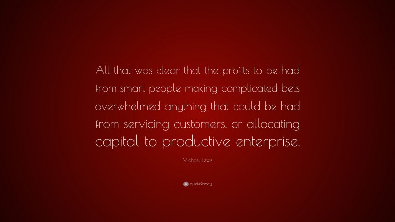Michael Lewis Quote: “All that was clear that the profits to be had from smart people making complicated bets overwhelmed anything that could be had from servicing customers, or allocating capital to productive enterprise.”