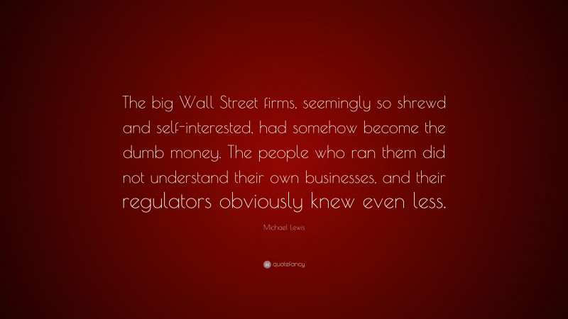 Michael Lewis Quote: “The big Wall Street firms, seemingly so shrewd and self-interested, had somehow become the dumb money. The people who ran them did not understand their own businesses, and their regulators obviously knew even less.”
