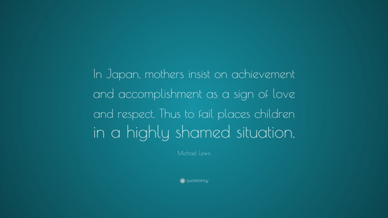 Michael Lewis Quote: “In Japan, mothers insist on achievement and accomplishment as a sign of love and respect. Thus to fail places children in a highly shamed situation.”