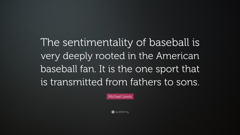 Michael Lewis Quote: “The sentimentality of baseball is very deeply rooted in the American baseball fan. It is the one sport that is transmitted from fathers to sons.”