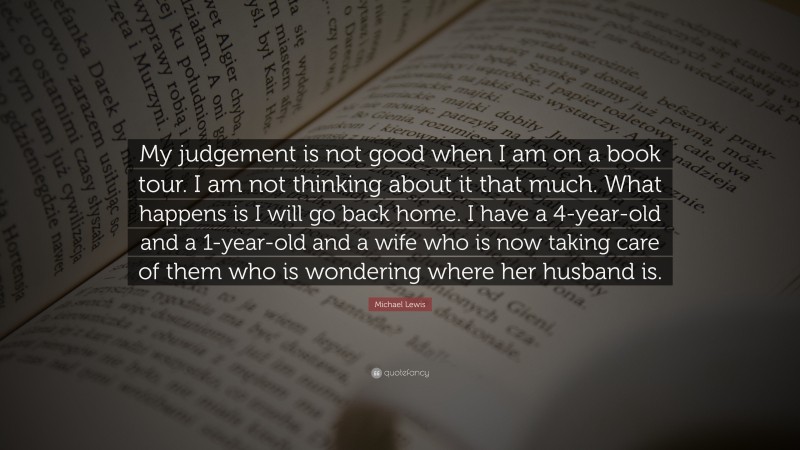 Michael Lewis Quote: “My judgement is not good when I am on a book tour. I am not thinking about it that much. What happens is I will go back home. I have a 4-year-old and a 1-year-old and a wife who is now taking care of them who is wondering where her husband is.”