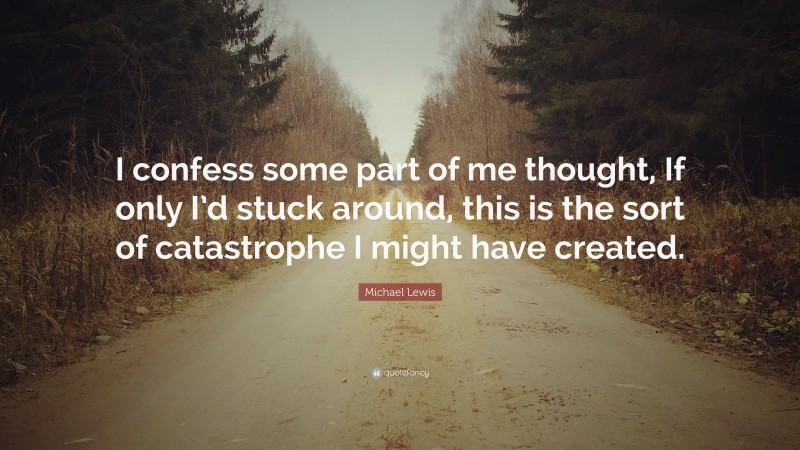 Michael Lewis Quote: “I confess some part of me thought, If only I’d stuck around, this is the sort of catastrophe I might have created.”