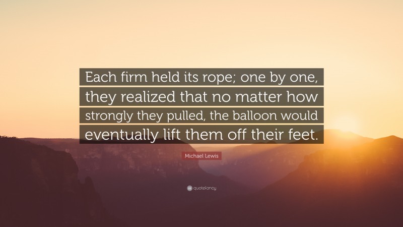 Michael Lewis Quote: “Each firm held its rope; one by one, they realized that no matter how strongly they pulled, the balloon would eventually lift them off their feet.”