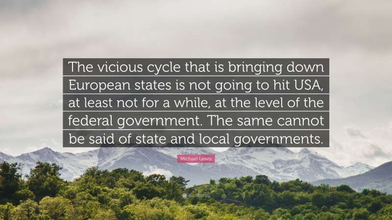 Michael Lewis Quote: “The vicious cycle that is bringing down European states is not going to hit USA, at least not for a while, at the level of the federal government. The same cannot be said of state and local governments.”