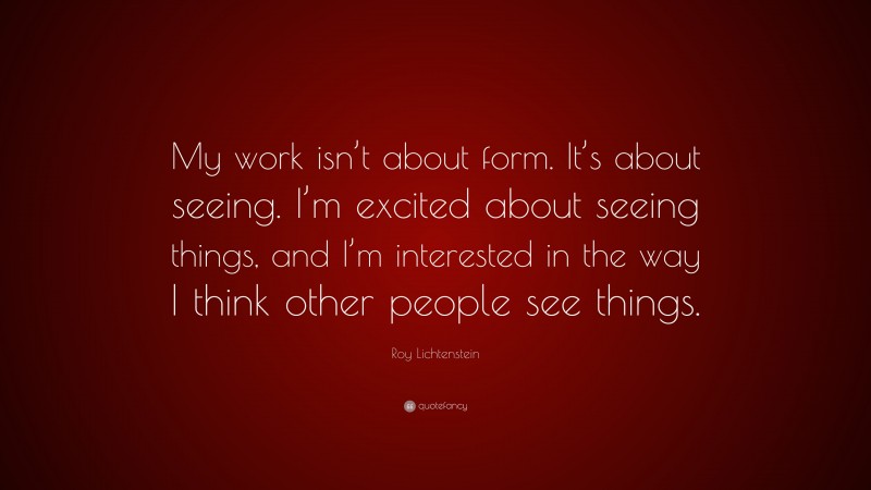 Roy Lichtenstein Quote: “My work isn’t about form. It’s about seeing. I’m excited about seeing things, and I’m interested in the way I think other people see things.”