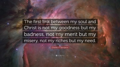 Charles H. Spurgeon Quote: “The first link between my soul and Christ is not my goodness but my badness, not my merit but my misery, not my riches but my need.”
